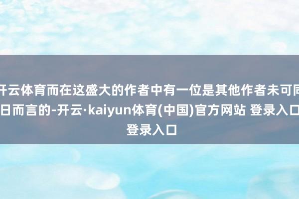 开云体育而在这盛大的作者中有一位是其他作者未可同日而言的-开云·kaiyun体育(中国)官方网站 登录入口