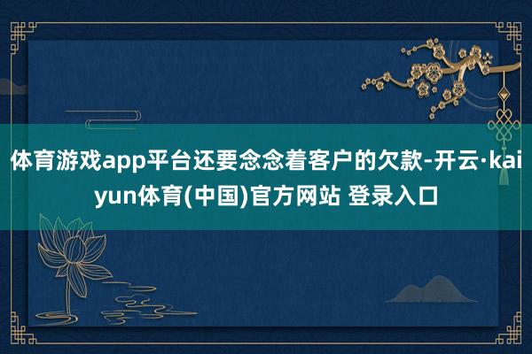 体育游戏app平台还要念念着客户的欠款-开云·kaiyun体育(中国)官方网站 登录入口