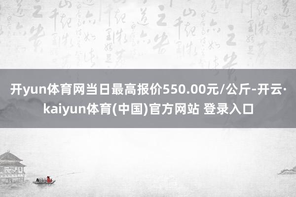 开yun体育网当日最高报价550.00元/公斤-开云·kaiyun体育(中国)官方网站 登录入口