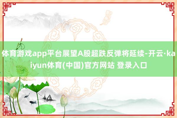 体育游戏app平台展望A股超跌反弹将延续-开云·kaiyun体育(中国)官方网站 登录入口