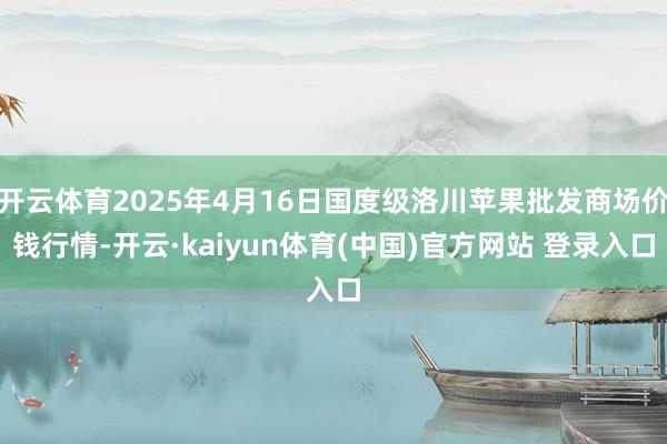 开云体育2025年4月16日国度级洛川苹果批发商场价钱行情-开云·kaiyun体育(中国)官方网站 登录入口