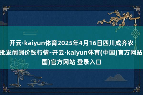 开云·kaiyun体育2025年4月16日四川成齐农居品中心批发阛阓价钱行情-开云·kaiyun体育(中国)官方网站 登录入口