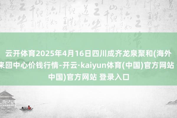 云开体育2025年4月16日四川成齐龙泉聚和(海外)果蔬菜来回中心价钱行情-开云·kaiyun体育(中国)官方网站 登录入口