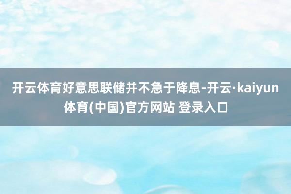 开云体育好意思联储并不急于降息-开云·kaiyun体育(中国)官方网站 登录入口