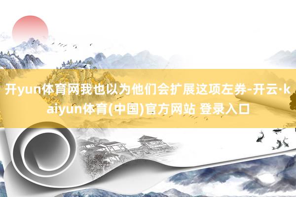 开yun体育网我也以为他们会扩展这项左券-开云·kaiyun体育(中国)官方网站 登录入口