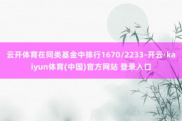 云开体育在同类基金中排行1670/2233-开云·kaiyun体育(中国)官方网站 登录入口