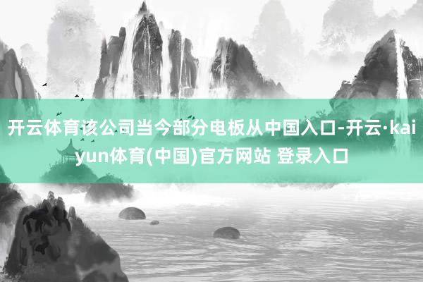 开云体育该公司当今部分电板从中国入口-开云·kaiyun体育(中国)官方网站 登录入口