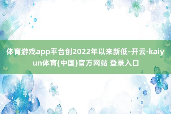体育游戏app平台创2022年以来新低-开云·kaiyun体育(中国)官方网站 登录入口