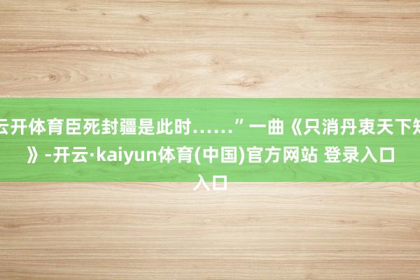 云开体育臣死封疆是此时……”一曲《只消丹衷天下知》-开云·kaiyun体育(中国)官方网站 登录入口
