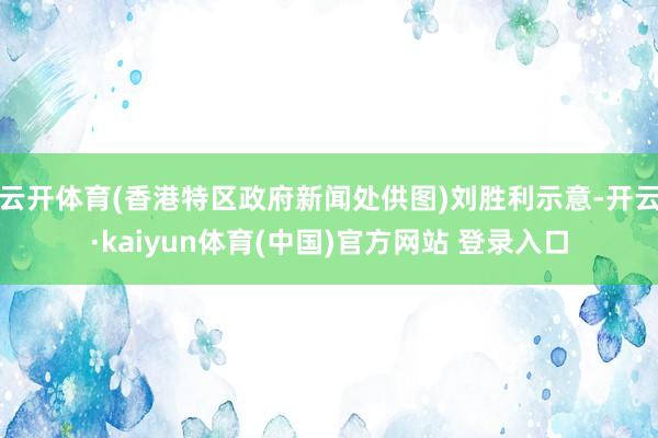 云开体育(香港特区政府新闻处供图)刘胜利示意-开云·kaiyun体育(中国)官方网站 登录入口