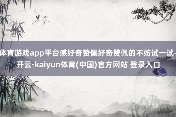 体育游戏app平台感好奇赞佩好奇赞佩的不妨试一试-开云·kaiyun体育(中国)官方网站 登录入口