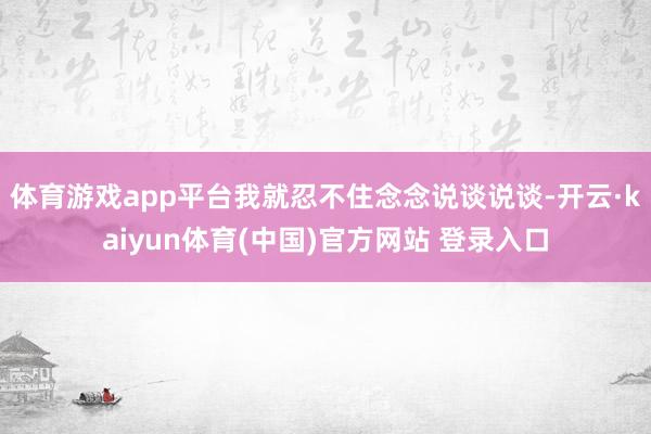 体育游戏app平台我就忍不住念念说谈说谈-开云·kaiyun体育(中国)官方网站 登录入口