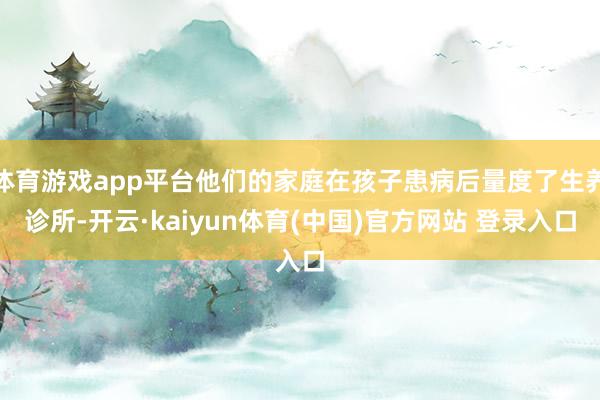 体育游戏app平台他们的家庭在孩子患病后量度了生养诊所-开云·kaiyun体育(中国)官方网站 登录入口