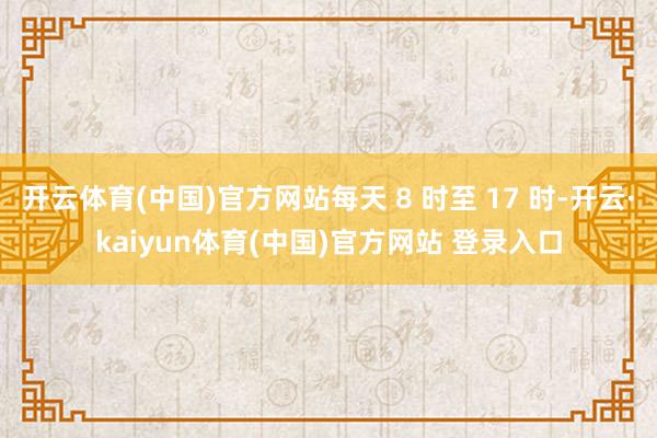 开云体育(中国)官方网站每天 8 时至 17 时-开云·kaiyun体育(中国)官方网站 登录入口