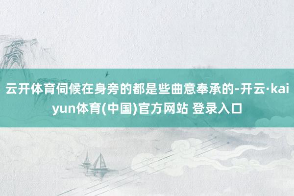 云开体育伺候在身旁的都是些曲意奉承的-开云·kaiyun体育(中国)官方网站 登录入口