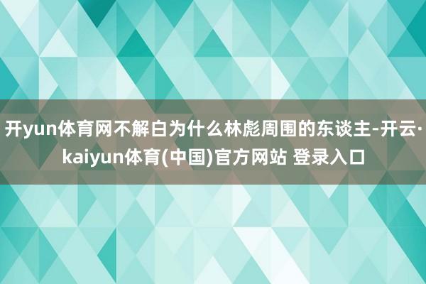 开yun体育网不解白为什么林彪周围的东谈主-开云·kaiyun体育(中国)官方网站 登录入口