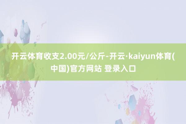 开云体育收支2.00元/公斤-开云·kaiyun体育(中国)官方网站 登录入口