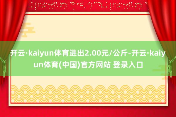开云·kaiyun体育进出2.00元/公斤-开云·kaiyun体育(中国)官方网站 登录入口