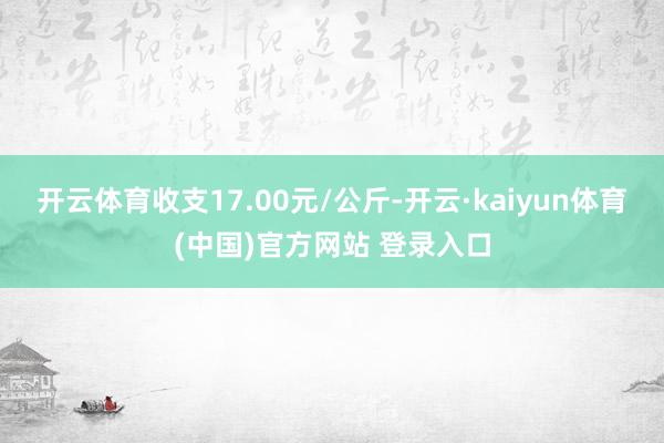 开云体育收支17.00元/公斤-开云·kaiyun体育(中国)官方网站 登录入口