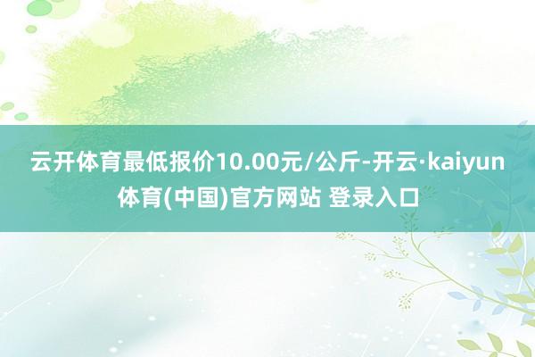 云开体育最低报价10.00元/公斤-开云·kaiyun体育(中国)官方网站 登录入口