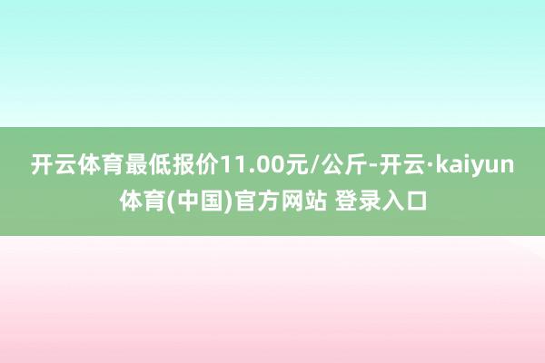 开云体育最低报价11.00元/公斤-开云·kaiyun体育(中国)官方网站 登录入口