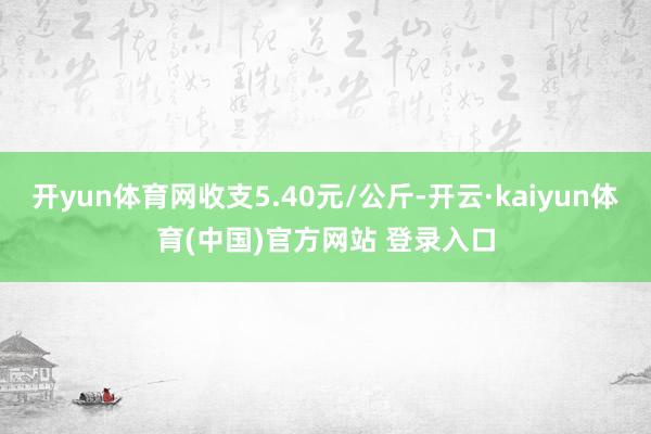开yun体育网收支5.40元/公斤-开云·kaiyun体育(中国)官方网站 登录入口