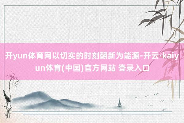 开yun体育网以切实的时刻翻新为能源-开云·kaiyun体育(中国)官方网站 登录入口