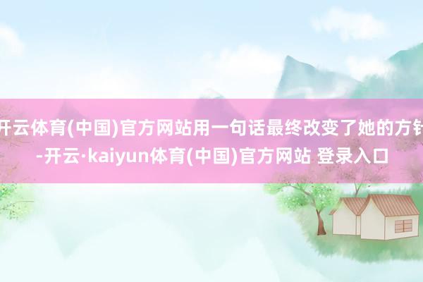 开云体育(中国)官方网站用一句话最终改变了她的方针-开云·kaiyun体育(中国)官方网站 登录入口