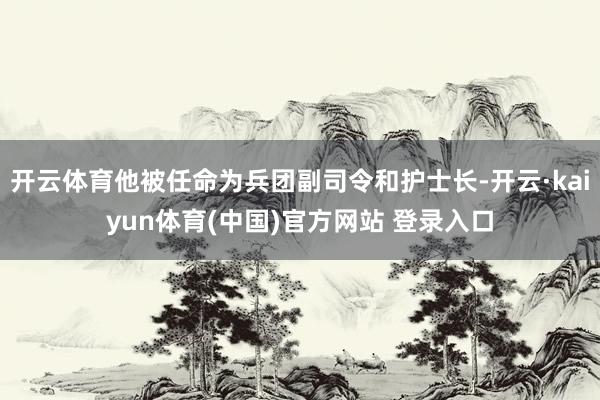 开云体育他被任命为兵团副司令和护士长-开云·kaiyun体育(中国)官方网站 登录入口