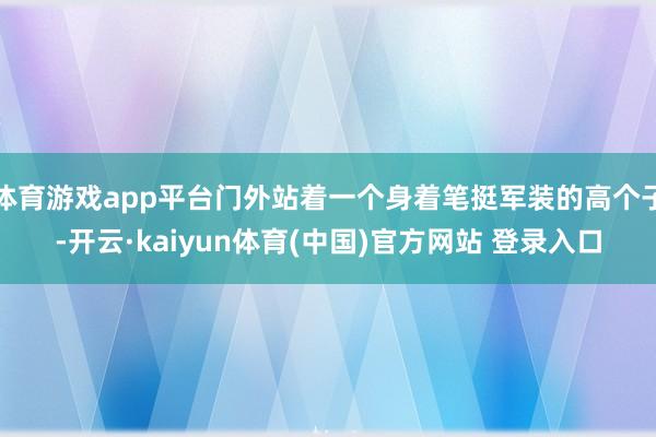 体育游戏app平台门外站着一个身着笔挺军装的高个子-开云·kaiyun体育(中国)官方网站 登录入口