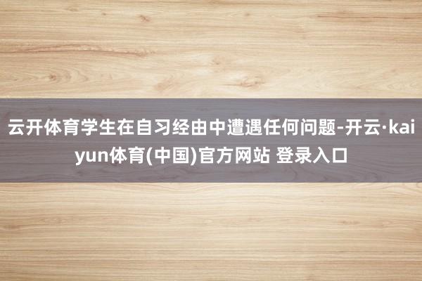 云开体育学生在自习经由中遭遇任何问题-开云·kaiyun体育(中国)官方网站 登录入口
