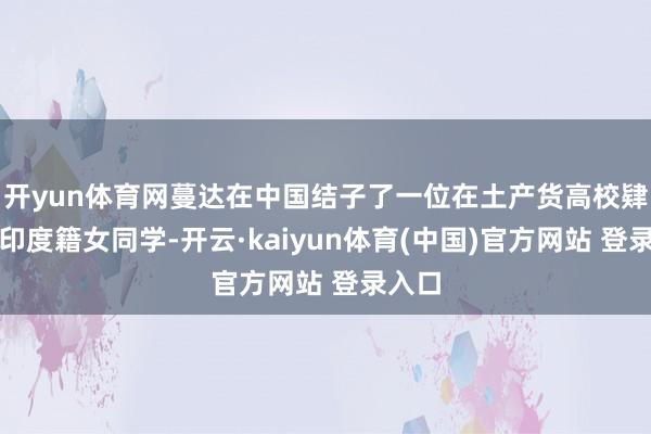 开yun体育网蔓达在中国结子了一位在土产货高校肄业的印度籍女同学-开云·kaiyun体育(中国)官方网站 登录入口