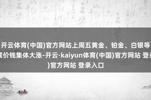 开云体育(中国)官方网站上周五黄金、铂金、白银等贵金属价钱集体大涨-开云·kaiyun体育(中国)官方网站 登录入口