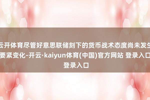 云开体育尽管好意思联储刻下的货币战术态度尚未发生要紧变化-开云·kaiyun体育(中国)官方网站 登录入口