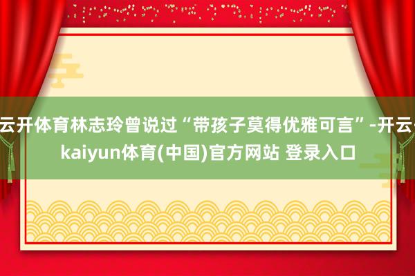 云开体育林志玲曾说过“带孩子莫得优雅可言”-开云·kaiyun体育(中国)官方网站 登录入口