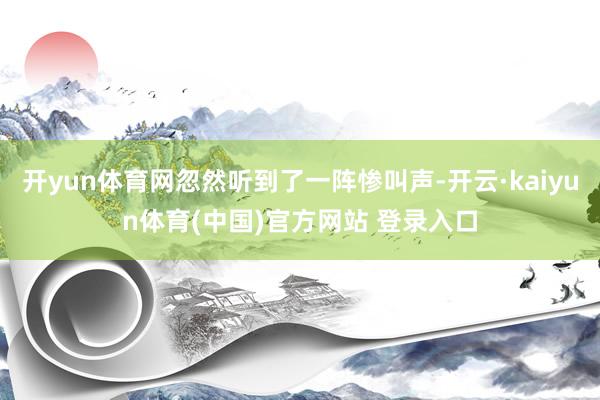 开yun体育网忽然听到了一阵惨叫声-开云·kaiyun体育(中国)官方网站 登录入口