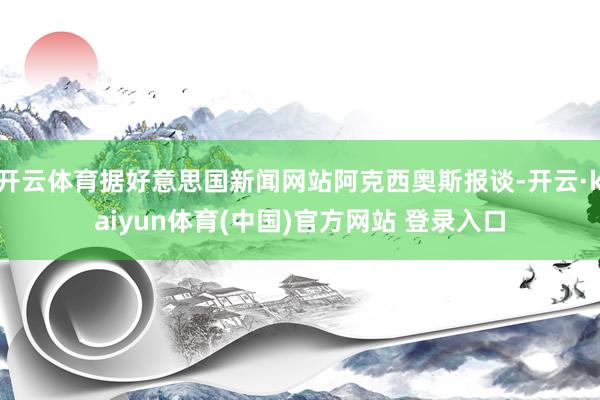 开云体育据好意思国新闻网站阿克西奥斯报谈-开云·kaiyun体育(中国)官方网站 登录入口