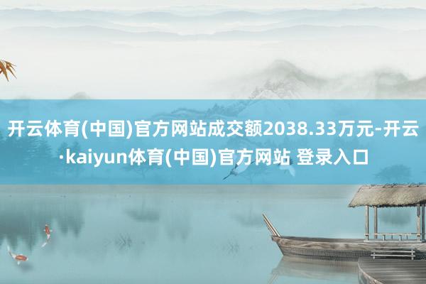 开云体育(中国)官方网站成交额2038.33万元-开云·kaiyun体育(中国)官方网站 登录入口