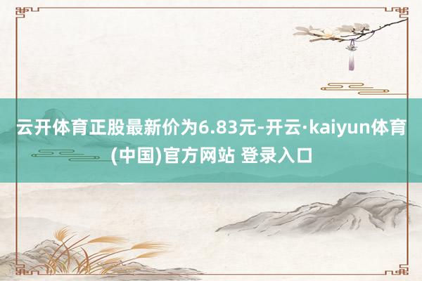 云开体育正股最新价为6.83元-开云·kaiyun体育(中国)官方网站 登录入口
