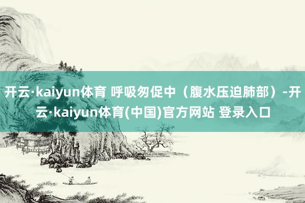 开云·kaiyun体育 呼吸匆促中(腹水压迫肺部)-开云·kaiyun体育(中国)官方网站 登录入口