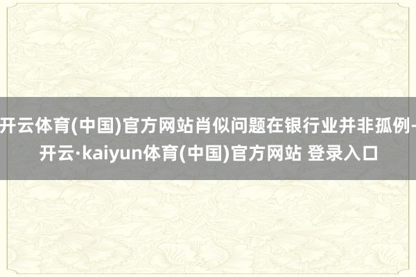 开云体育(中国)官方网站肖似问题在银行业并非孤例-开云·kaiyun体育(中国)官方网站 登录入口