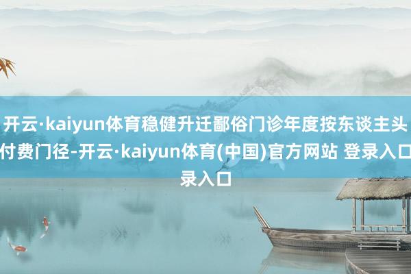 开云·kaiyun体育稳健升迁鄙俗门诊年度按东谈主头付费门径-开云·kaiyun体育(中国)官方网站 登录入口