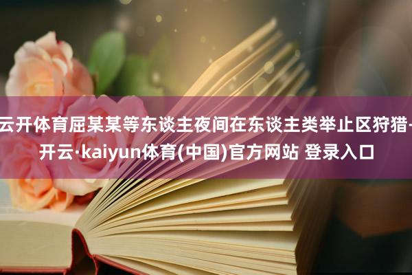 云开体育屈某某等东谈主夜间在东谈主类举止区狩猎-开云·kaiyun体育(中国)官方网站 登录入口