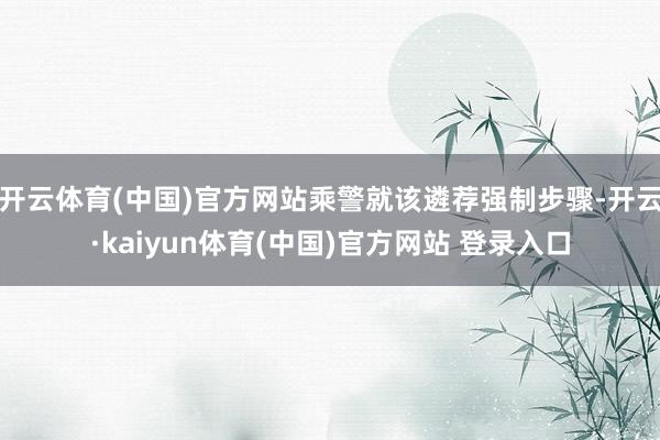 开云体育(中国)官方网站乘警就该遴荐强制步骤-开云·kaiyun体育(中国)官方网站 登录入口
