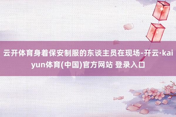 云开体育身着保安制服的东谈主员在现场-开云·kaiyun体育(中国)官方网站 登录入口