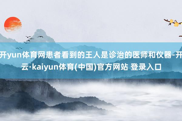 开yun体育网患者看到的王人是诊治的医师和仪器-开云·kaiyun体育(中国)官方网站 登录入口