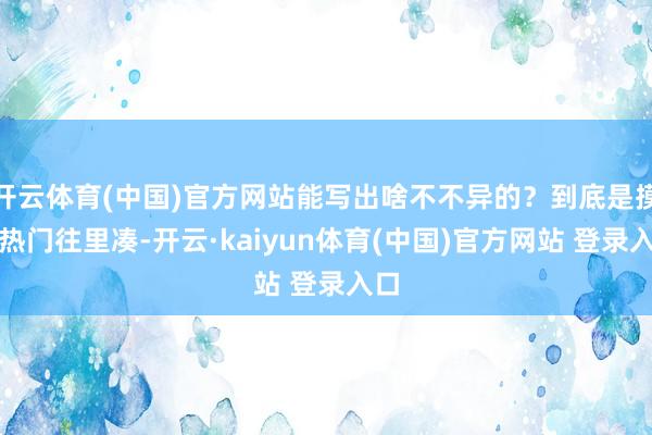 开云体育(中国)官方网站能写出啥不不异的？到底是摸着热门往里凑-开云·kaiyun体育(中国)官方网站 登录入口