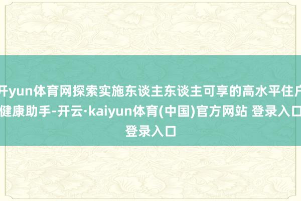 开yun体育网探索实施东谈主东谈主可享的高水平住户健康助手-开云·kaiyun体育(中国)官方网站 登录入口
