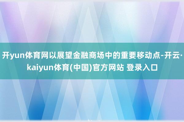 开yun体育网以展望金融商场中的重要移动点-开云·kaiyun体育(中国)官方网站 登录入口
