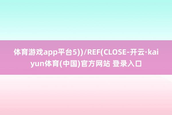 体育游戏app平台5))/REF(CLOSE-开云·kaiyun体育(中国)官方网站 登录入口
